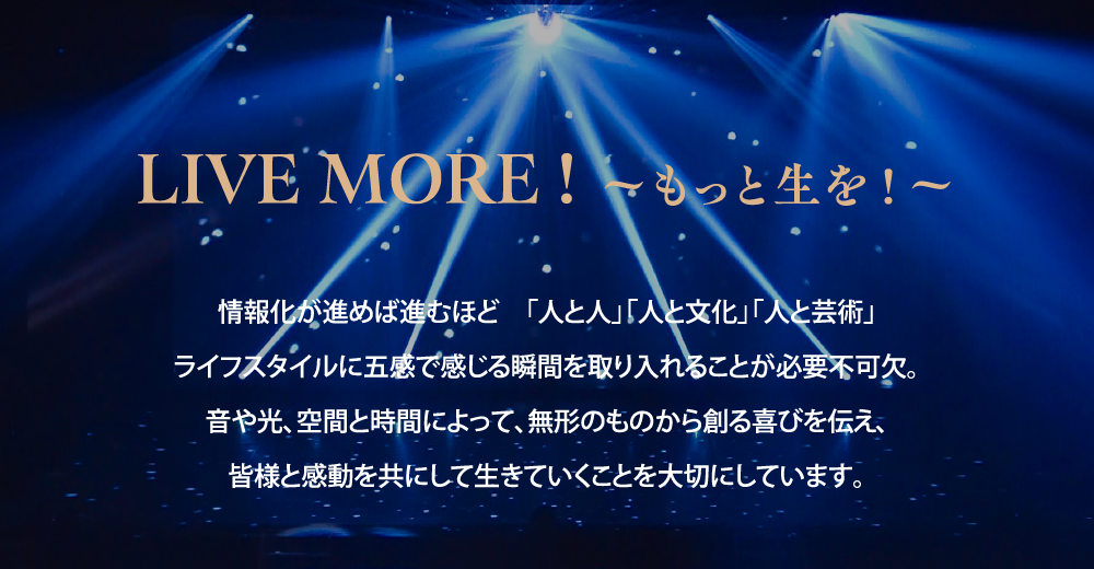 LIVE MORE! 〜もっと生を！〜 情報化が進めば進むほど「人と人」「人と文化」「人と芸術」ライフスタイルに五感で感じる瞬間を取り入れることが必要不可欠。音や光、空気と時間によって、無形のものから創る喜びを伝え、皆様と感動を共にして生きていくことを大切にしています。